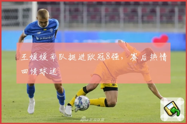 王媛媛率队挺进欧冠8强,赛后热情回馈球迷