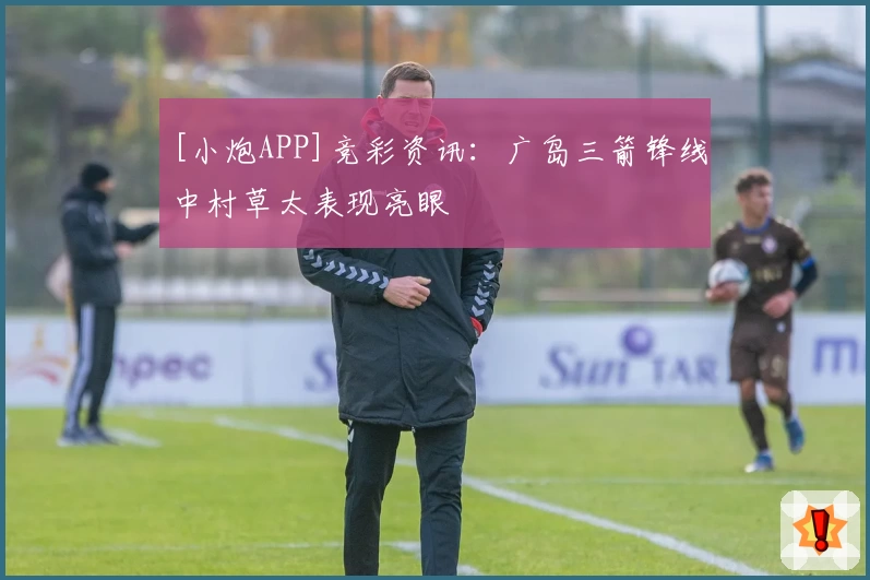 [小炮APP]竞彩资讯：广岛三箭锋线中村草太表现亮眼