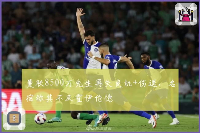 曼联8500万先生再失良机+伤退，名宿称其不及霍伊伦德