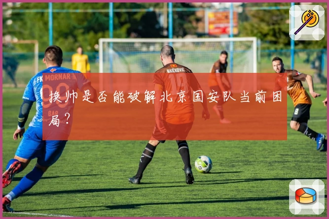 换帅是否能破解北京国安队当前困局?