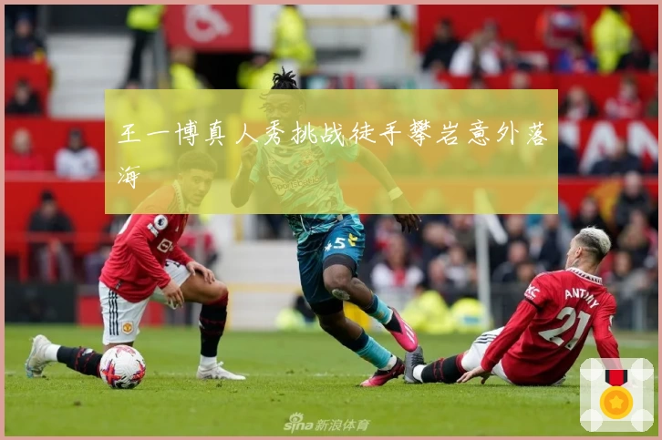 王一博真人秀挑战徒手攀岩意外落海