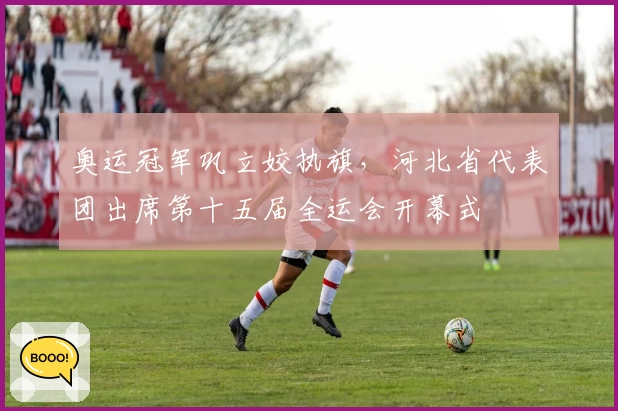 奥运冠军巩立姣执旗，河北省代表团出席第十五届全运会开幕式