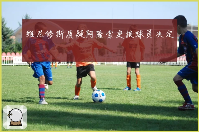 维尼修斯质疑阿隆索更换球员决定