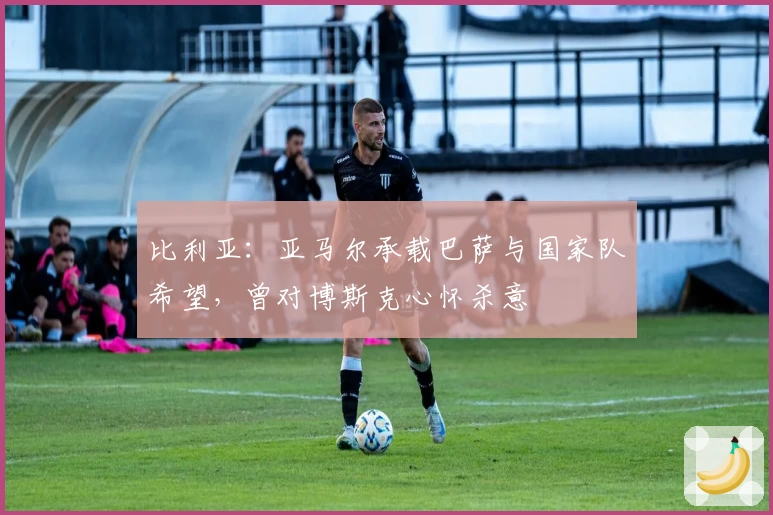 比利亚:亚马尔承载巴萨与国家队希望,曾对博斯克心怀杀意