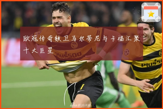 欧冠传奇铁卫马尔蒂尼与卡福汇聚十大巨星