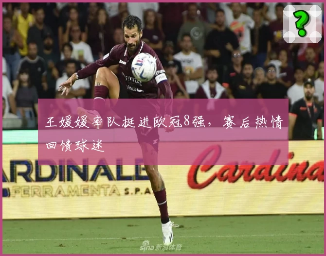 王媛媛率队挺进欧冠8强，赛后热情回馈球迷