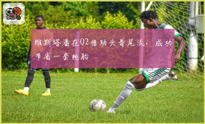 维斯塔潘在Q2借助头哥尾流，成功节省一套轮胎