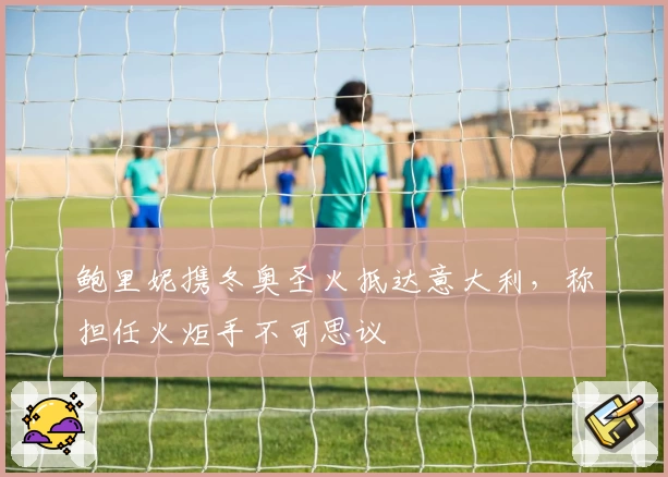 鲍里妮携冬奥圣火抵达意大利，称担任火炬手不可思议