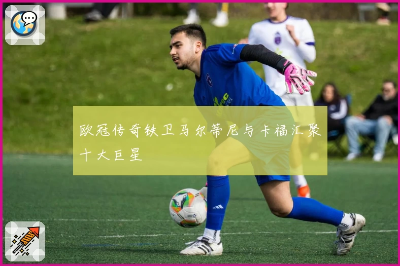 欧冠传奇铁卫马尔蒂尼与卡福汇聚十大巨星